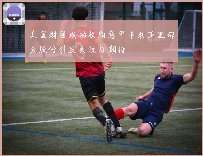美国财团成功收购意甲卡利亚里部分股份引发关注与期待