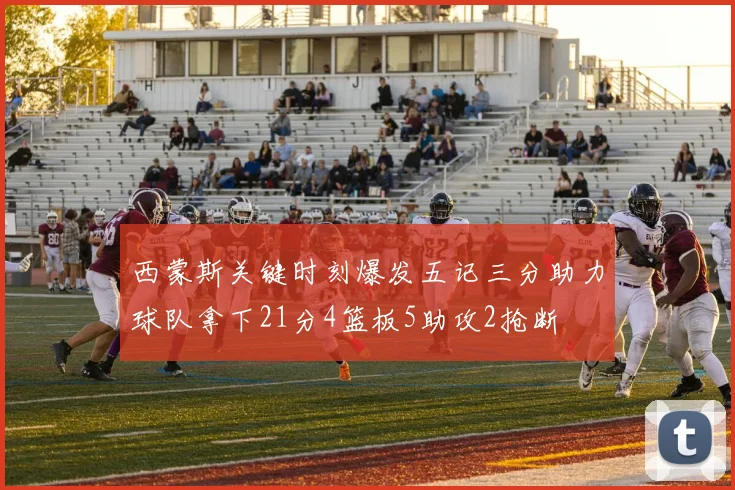 西蒙斯关键时刻爆发五记三分助力球队拿下21分4篮板5助攻2抢断