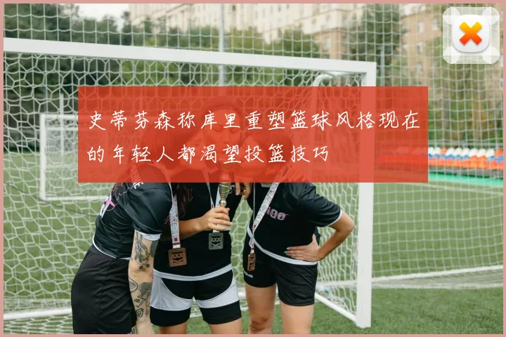 史蒂芬森称库里重塑篮球风格现在的年轻人都渴望投篮技巧
