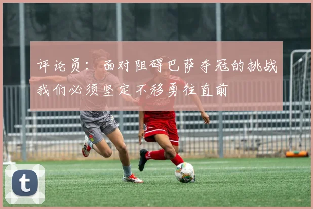 评论员：面对阻碍巴萨夺冠的挑战我们必须坚定不移勇往直前