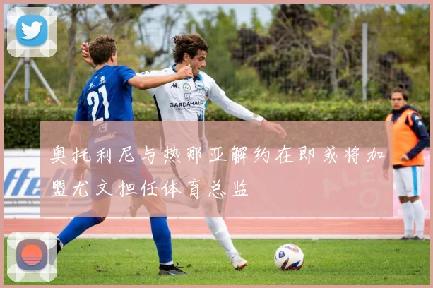 奥托利尼与热那亚解约在即或将加盟尤文担任体育总监