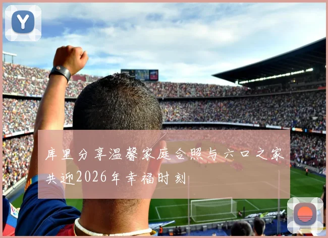 库里分享温馨家庭合照与六口之家共迎2026年幸福时刻