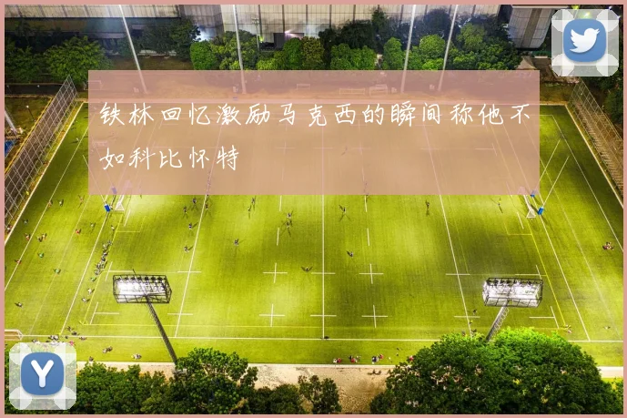 铁林回忆激励马克西的瞬间称他不如科比怀特
