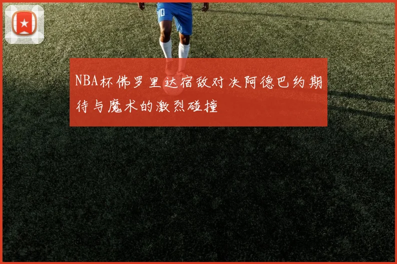 NBA杯佛罗里达宿敌对决阿德巴约期待与魔术的激烈碰撞