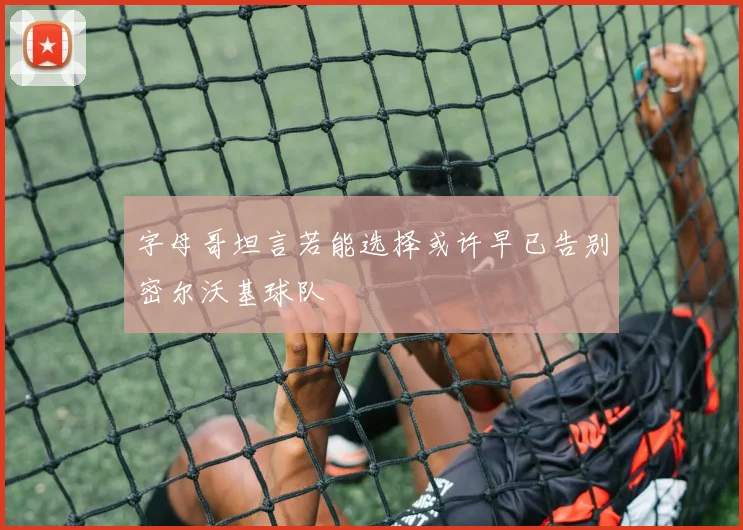 字母哥坦言若能选择或许早已告别密尔沃基球队