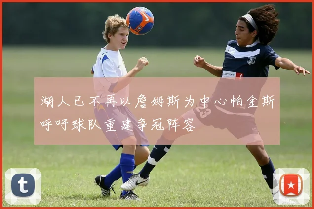 湖人已不再以詹姆斯为中心帕金斯呼吁球队重建争冠阵容