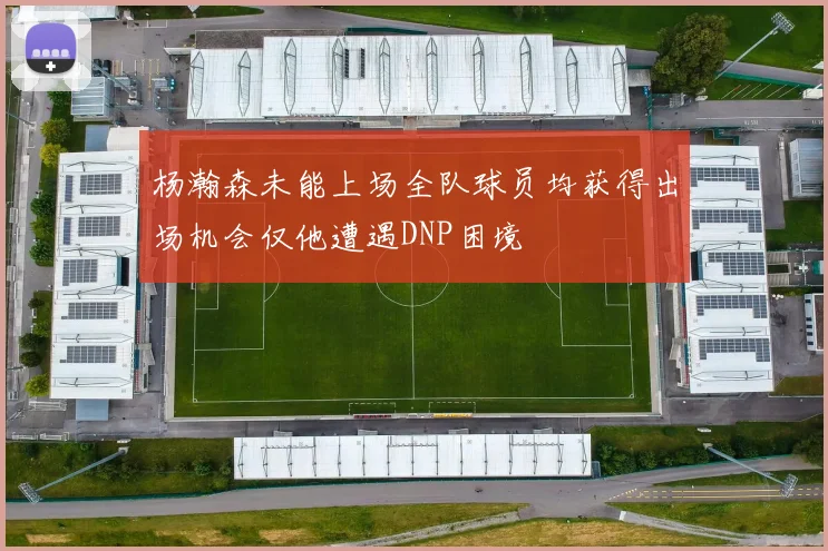 杨瀚森未能上场全队球员均获得出场机会仅他遭遇DNP困境