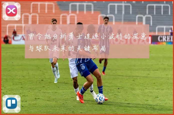 曾令旭分析勇士追逐小波特的深意与球队未来的关键布局