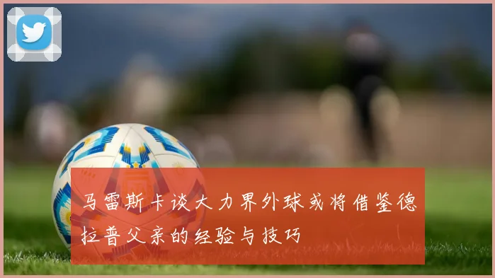 马雷斯卡谈大力界外球或将借鉴德拉普父亲的经验与技巧