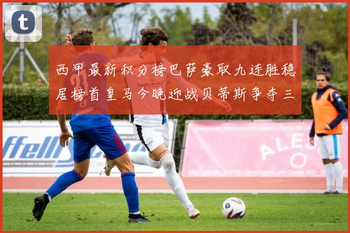 西甲最新积分榜巴萨豪取九连胜稳居榜首皇马今晚迎战贝蒂斯争夺三分