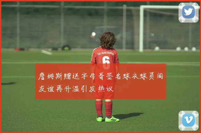 詹姆斯赠送字母哥签名球衣球员间友谊再升温引发热议