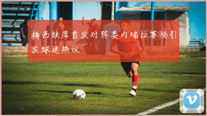 梅西缺席首发对阵委内瑞拉赛场引发球迷热议