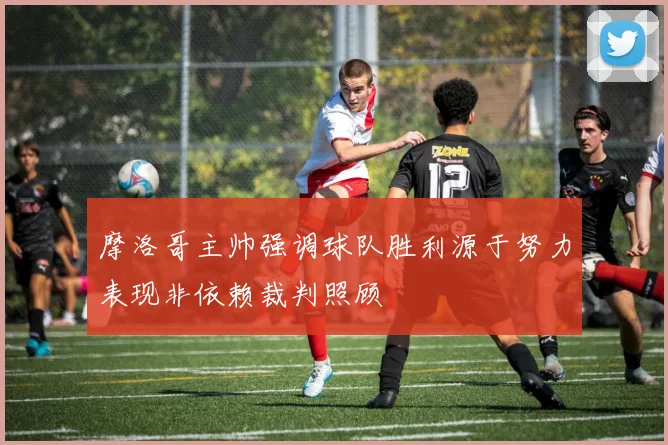 摩洛哥主帅强调球队胜利源于努力表现非依赖裁判照顾