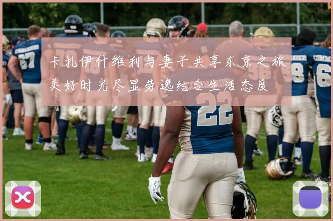 卡扎伊什维利与妻子共享东京之旅美好时光尽显劳逸结合生活态度