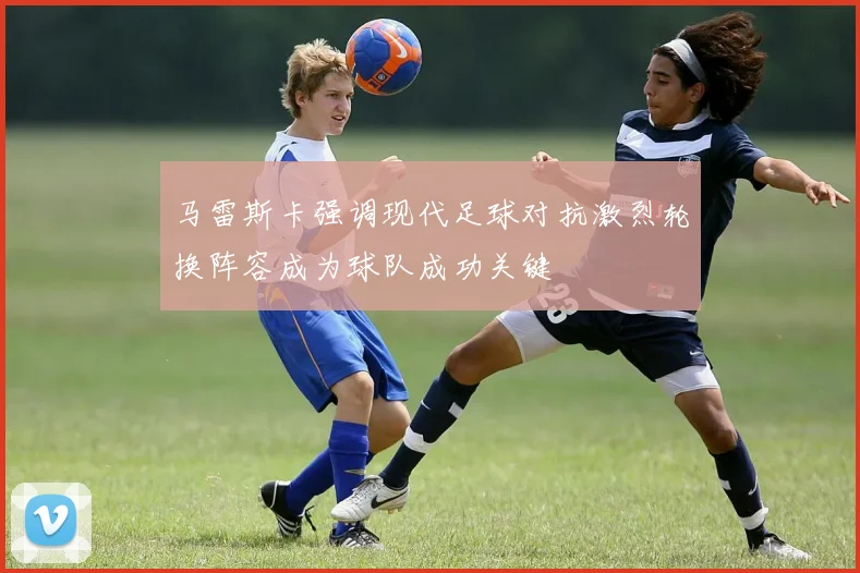 马雷斯卡强调现代足球对抗激烈轮换阵容成为球队成功关键