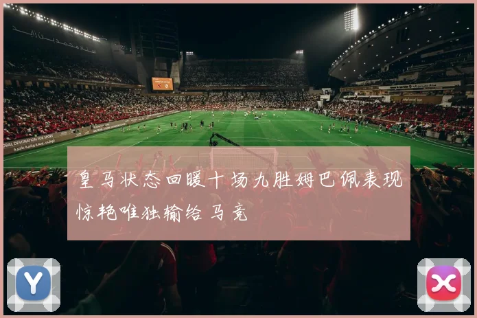 皇马状态回暖十场九胜姆巴佩表现惊艳唯独输给马竞