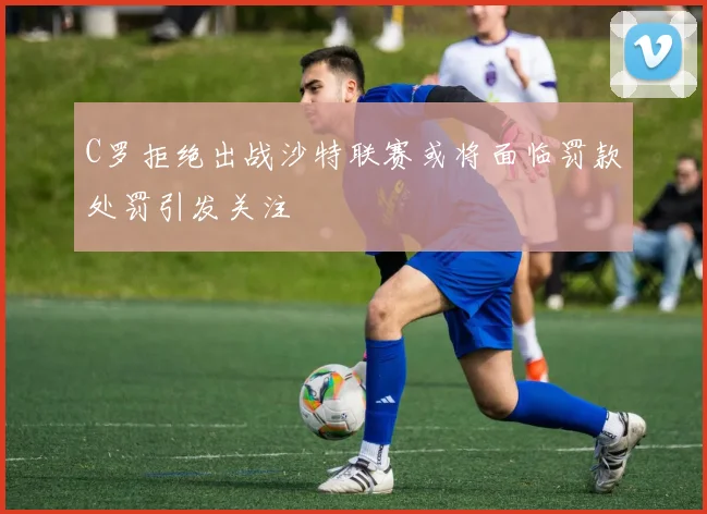 C罗拒绝出战沙特联赛或将面临罚款处罚引发关注