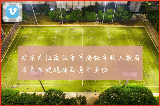 安东内拉商业帝国揭秘年收入数百万美元超越梅西妻子身份