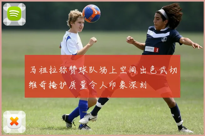 马祖拉称赞球队场上空间出色武切维奇掩护质量令人印象深刻