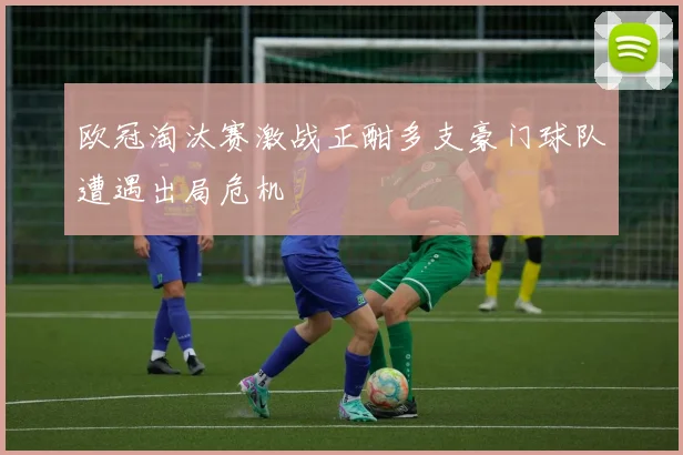 欧冠淘汰赛激战正酣多支豪门球队遭遇出局危机