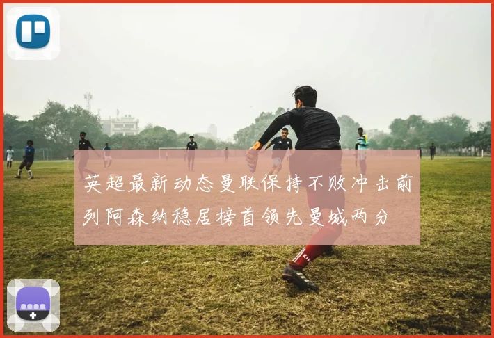 英超最新动态曼联保持不败冲击前列阿森纳稳居榜首领先曼城两分