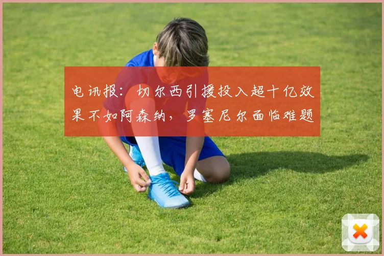 电讯报：切尔西引援投入超十亿效果不如阿森纳，罗塞尼尔面临难题