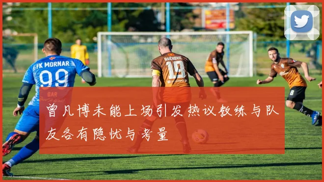 曾凡博未能上场引发热议教练与队友各有隐忧与考量