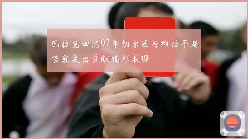 巴拉克回忆07年切尔西与维拉平局伤愈复出贡献精彩表现
