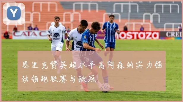 恩里克赞英超水平高阿森纳实力强劲领跑联赛与欧冠