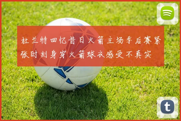 杜兰特回忆昔日火箭主场季后赛紧张时刻身穿火箭球衣感受不真实