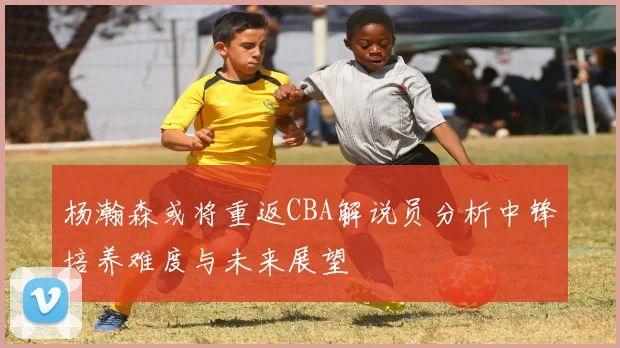 杨瀚森或将重返CBA解说员分析中锋培养难度与未来展望