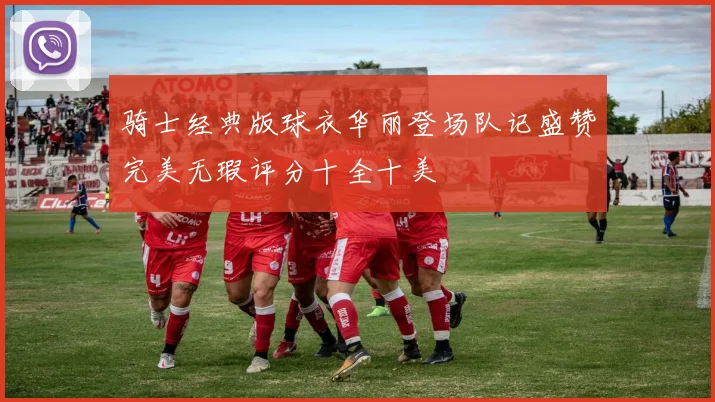 骑士经典版球衣华丽登场队记盛赞完美无瑕评分十全十美