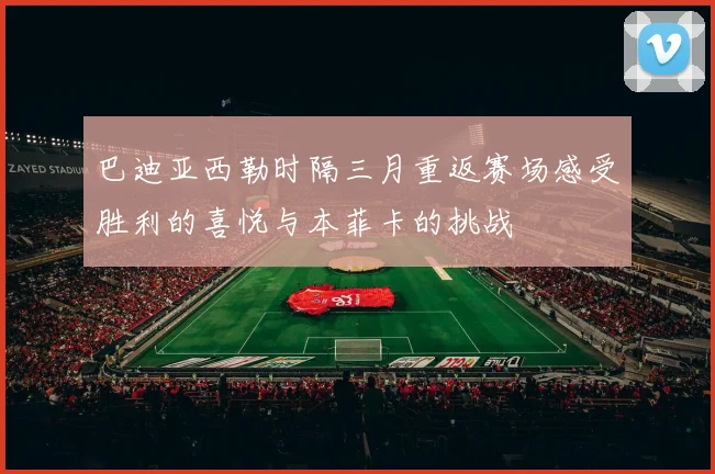 巴迪亚西勒时隔三月重返赛场感受胜利的喜悦与本菲卡的挑战