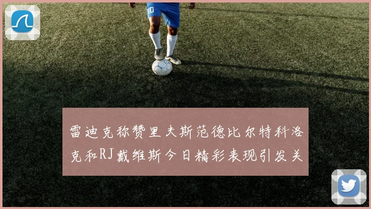 雷迪克称赞里夫斯范德比尔特科洛克和RJ戴维斯今日精彩表现引发关注