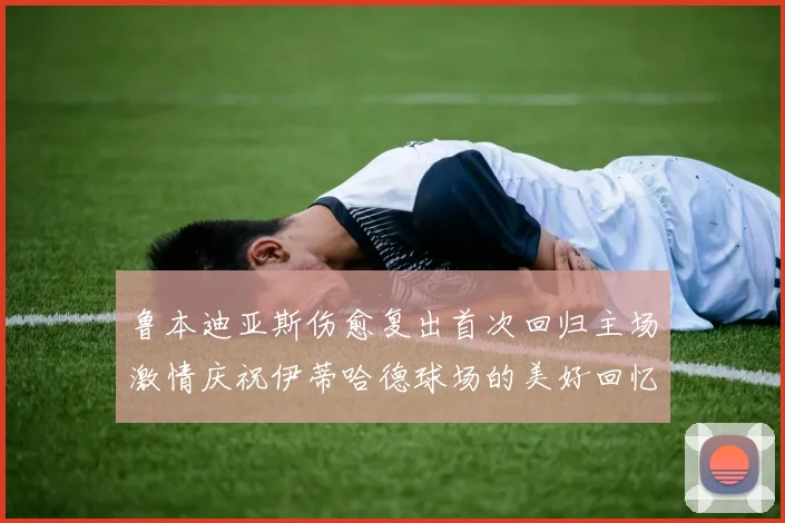 鲁本迪亚斯伤愈复出首次回归主场激情庆祝伊蒂哈德球场的美好回忆
