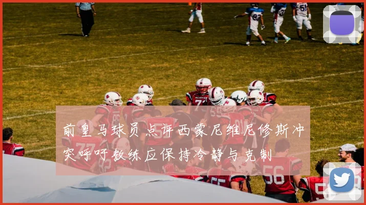 前皇马球员点评西蒙尼维尼修斯冲突呼吁教练应保持冷静与克制